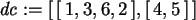\begin{maplelatex}\begin{displaymath}
{\it dc} := [\,[\,1, 3, 6, 2\,], [\,4, 5\,]\,]
\end{displaymath}
\end{maplelatex}