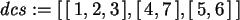 \begin{maplelatex}\begin{displaymath}
{\it dcs} := [\,[\,1, 2, 3\,], [\,4, 7\,], [\,5, 6\,]\,]
\end{displaymath}
\end{maplelatex}