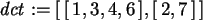 \begin{maplelatex}\begin{displaymath}
{\it dct} := [\,[\,1, 3, 4, 6\,], [\,2, 7\,]\,]
\end{displaymath}
\end{maplelatex}