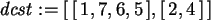 \begin{maplelatex}\begin{displaymath}
{\it dcst} := [\,[\,1, 7, 6, 5\,], [\,2, 4\,]\,]
\end{displaymath}
\end{maplelatex}